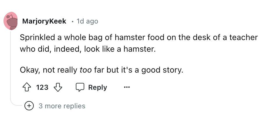 number - MarjoryKeek 1d ago Sprinkled a whole bag of hamster food on the desk of a teacher who did, indeed, look a hamster. Okay, not really too far but it's a good story. 123 3 more replies